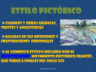 Estilo Pictórico
Cuadros y obras gráficas,
tristes y angustiosas
basadas en sus obsesiones y
frustraciones personales
Al comienzo estuvo influido por el
Impresionismo, movimiento pictórico francés,
que surge a finales del siglo XIX
Edvard Munch 4º E.S.O

4

 