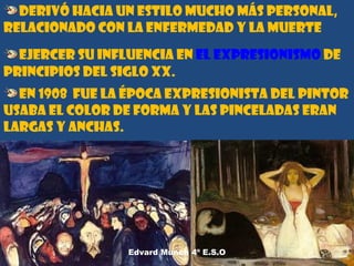 Derivó hacia un estilo mucho más personal,
relacionado con la enfermedad y la muerte
ejercer su influencia en el expresionismo de
principios del siglo XX.
En 1908 fue la época expresionista del pintor
usaba el color de forma y las pinceladas eran
largas y anchas.
 

Edvard Munch 4º E.S.O

5

 