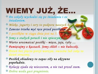 WIEMY JUŻ, ŻE…
 Do szkoły wychodzi się po śniadaniu i ze
  śniadaniem.
 Mleko, jogurty i sery to podpora naszych kości.
 Zawsze trzeba myć ręce przed posiłkiem.
 5 posiłków w ciągu dnia jest na 5.
 Jemy o stałych porach i nie spieszymy się.
 Warto urozmaicać posiłki - mięso, jaja, ryby …
 Pamiętajmy o kaszach. Jemy chleb – nie bułeczki.
 Dzień bez pięciu porcji warzyw, owoców lub soku to
  dzień stracony.
 Posiłek obiadowy to zapas siły na aktywne
  popołudnie.
 Kolację zjada się wieczorem, a nie tuż przed snem.
 Dobra woda gasi pragnienie.
 