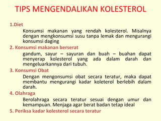 TIPS MENGENDALIKAN KOLESTEROL
1.Diet
Konsumsi makanan yang rendah kolesterol. Misalnya
dengan mengkonsumsi susu tanpa lemak dan mengurangi
konsumsi daging
2. Konsumsi makanan berserat
gandum, sayur – sayuran dan buah – buahan dapat
menyerap kolesterol yang ada dalam darah dan
mengeluarkannya dari tubuh.
3. Konsumsi Obat
Dengan mengonsumsi obat secara teratur, maka dapat
membantu mengurangi kadar koleterol berlebih dalam
darah.
4. Olahraga
Berolahraga secara teratur sesuai dengan umur dan
kemampuan. Menjaga agar berat badan tetap ideal
5. Periksa kadar kolesterol secara teratur
 