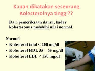 Dari pemeriksaan darah, kadar
kolesteronya melebihi nilai normal.
Normal
• Kolesterol total < 200 mg/dl
• Kolesterol HDL 35 – 65 mg/dl
• Kolesterol LDL < 150 mg/dl
Kapan dikatakan seseorang
Kolesterolnya tinggi??
 