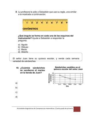 Actividades diagnósticas de Competencias matemáticas |Cuarto grado de primaria
11
9. La profesora le pide a Sebastián que use su regla, una similar
a la mostrada a continuación:
¿Qué ángulo se forma en cada una de las esquinas del
instrumento? Ayuda a Sebastián a responder la
pregunta.
a) Agudo
b) Obtuso
c) Recto
d) Abierto
El señor Juan tiene su quiosco escolar, y vende cada semana
variedad de sándwiches
10. ¿Cuántos sándwiches
se vendieron el martes
en la tienda de Juan?
a)
b)
c)
d)
 