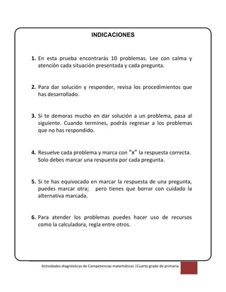 Actividades diagnósticas de Competencias matemáticas |Cuarto grado de primaria
2
INDICACIONES
1. En esta prueba encontrarás 10 problemas. Lee con calma y
atención cada situación presentada y cada pregunta.
2. Para dar solución y responder, revisa los procedimientos que
has desarrollado.
3. Si te demoras mucho en dar solución a un problema, pasa al
siguiente. Cuando termines, podrás regresar a los problemas
que no has respondido.
4. Resuelve cada problema y marca con “x” la respuesta correcta.
Solo debes marcar una respuesta por cada pregunta.
5. Si te has equivocado en marcar la respuesta de una pregunta,
puedes marcar otra; pero tienes que borrar con cuidado la
alternativa marcada.
6. Para atender los problemas puedes hacer uso de recursos
como la calculadora, regla entre otros.
 