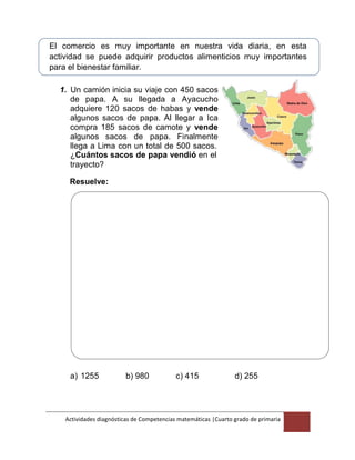 Actividades diagnósticas de Competencias matemáticas |Cuarto grado de primaria
3
El comercio es muy importante en nuestra vida diaria, en esta
actividad se puede adquirir productos alimenticios muy importantes
para el bienestar familiar.
1. Un camión inicia su viaje con 450 sacos
de papa. A su llegada a Ayacucho
adquiere 120 sacos de habas y vende
algunos sacos de papa. Al llegar a Ica
compra 185 sacos de camote y vende
algunos sacos de papa. Finalmente
llega a Lima con un total de 500 sacos.
¿Cuántos sacos de papa vendió en el
trayecto?
Resuelve:
a) 1255 b) 980 c) 415 d) 255
 