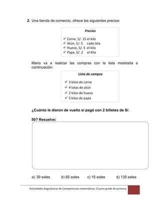 Actividades diagnósticas de Competencias matemáticas |Cuarto grado de primaria
4
2. Una tienda de comercio, ofrece los siguientes precios:
Precios
 Carne, S/. 15 el kilo
 Atún, S/. 5 cada lata
 Huevo, S/. 5 el kilo
 Papa, S/. 2 el Kilo
Mario va a realizar las compras con la lista mostrada a
continuación:
Lista de compra
 3 kilos de carne
 4 latas de atún
 2 kilos de huevo
 5 kilos de papa
¿Cuánto le dieron de vuelto si pagó con 2 billetes de S/.
50? Resuelve:
a) 39 soles b) 85 soles c) 15 soles d) 135 soles
 