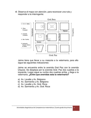 Actividades diagnósticas de Competencias matemáticas |Cuarto grado de primaria 6
4. Observa el mapa con atención, para reconocer una ruta y
responder a la interrogante:
Jaime tiene que llevar a su mascota a la veterinaria, para ello
sigue las siguientes indicaciones:
Jaime se encuentra entre la avenida Gral Paz con la avenida
Urquiza. Se desplaza por la avenida Gral. Paz dos cuadras a la
izquierda. Luego sigue su rumbo dos cuadras arriba, y llega a la
veterinaria. ¿Entre que avenidas esta la veterinaria?
a) Av. Lavalle y Av. Belgrano
b) Av. Sarmiento y Av. Belgrano
c) Av. Lavalle y Av. Gral. Roca
d) Av. Sarmiento y Av. Gral. Roca
 