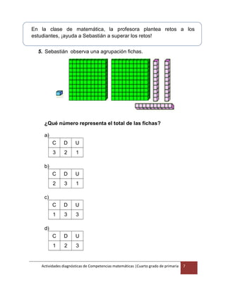 C D U
1 2 3
Actividades diagnósticas de Competencias matemáticas |Cuarto grado de primaria 7
En la clase de matemática, la profesora plantea retos a los
estudiantes, ¡ayuda a Sebastián a superar los retos!
5. Sebastián observa una agrupación fichas.
¿Qué número representa el total de las fichas?
a)
C D U
3 2 1
b)
C D U
2 3 1
c)
C D U
1 3 3
d)
 