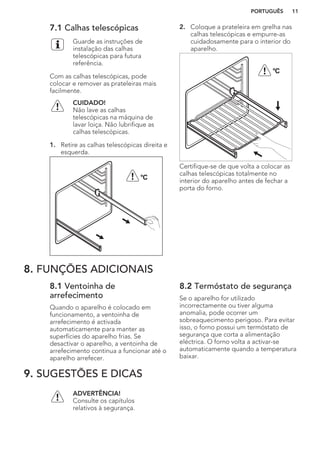 7.1 Calhas telescópicas
Guarde as instruções de
instalação das calhas
telescópicas para futura
referência.
Com as calhas telescópicas, pode
colocar e remover as prateleiras mais
facilmente.
CUIDADO!
Não lave as calhas
telescópicas na máquina de
lavar loiça. Não lubrifique as
calhas telescópicas.
1. Retire as calhas telescópicas direita e
esquerda.
°C
2. Coloque a prateleira em grelha nas
calhas telescópicas e empurre-as
cuidadosamente para o interior do
aparelho.
°C
Certifique-se de que volta a colocar as
calhas telescópicas totalmente no
interior do aparelho antes de fechar a
porta do forno.
8. FUNÇÕES ADICIONAIS
8.1 Ventoinha de
arrefecimento
Quando o aparelho é colocado em
funcionamento, a ventoinha de
arrefecimento é activada
automaticamente para manter as
superfícies do aparelho frias. Se
desactivar o aparelho, a ventoinha de
arrefecimento continua a funcionar até o
aparelho arrefecer.
8.2 Termóstato de segurança
Se o aparelho for utilizado
incorrectamente ou tiver alguma
anomalia, pode ocorrer um
sobreaquecimento perigoso. Para evitar
isso, o forno possui um termóstato de
segurança que corta a alimentação
eléctrica. O forno volta a activar-se
automaticamente quando a temperatura
baixar.
9. SUGESTÕES E DICAS
ADVERTÊNCIA!
Consulte os capítulos
relativos à segurança.
PORTUGUÊS 11
 