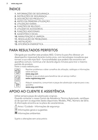 ÍNDICE
1. INFORMAÇÕES DE SEGURANÇA..........................................................................3
2. INSTRUÇÕES DE SEGURANÇA.............................................................................. 4
3. DESCRIÇÃO DO PRODUTO....................................................................................7
4. ANTES DA PRIMEIRA UTILIZAÇÃO........................................................................ 7
5. UTILIZAÇÃO DIÁRIA.................................................................................................8
6. FUNÇÕES DE RELÓGIO........................................................................................ 10
7. UTILIZAR OS ACESSÓRIOS................................................................................... 10
8. FUNÇÕES ADICIONAIS.........................................................................................11
9. SUGESTÕES E DICAS.............................................................................................11
10. MANUTENÇÃO E LIMPEZA................................................................................ 20
11. RESOLUÇÃO DE PROBLEMAS........................................................................... 24
12. INSTALAÇÃO........................................................................................................25
13. EFICIÊNCIA ENERGÉTICA...................................................................................26
PARA RESULTADOS PERFEITOS
Obrigado por escolher este produto AEG. Criámo-lo para lhe oferecer um
desempenho impecável durante muitos anos, com tecnologias inovadoras que
tornam a sua vida mais fácil – funcionalidades que poderá não encontrar em
aparelhos comuns. Continue a ler durante alguns minutos para tirar o máximo
partido do produto.
Visite o nosso website para:
Resolver problemas e obter conselhos de utilização, catálogos e informações
sobre serviços:
www.aeg.com
Registar o seu produto para beneficiar de um serviço melhor:
www.registeraeg.com
Adquirir acessórios, consumíveis e peças de substituição originais para o seu
aparelho:
www.aeg.com/shop
APOIO AO CLIENTE E ASSISTÊNCIA
Utilize sempre peças de substituição originais.
Quando contactar o nosso Centro de Assistência Técnica Autorizado, certifique-
se de que tem os seguintes dados disponíveis: Modelo, PNC, Número de Série.
A informação encontra-se na placa de características.
Aviso / Cuidado - Informações de segurança
Informações gerais e sugestões
Informações ambientais
Sujeito a alterações sem aviso prévio.
www.aeg.com2
 