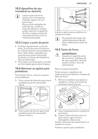 10.2 Aparelhos de aço
inoxidável ou alumínio
Limpe a porta do forno
apenas com uma esponja
molhada. Seque com um
pano macio.
Nunca utilize esfregões de
palha-de-aço, ácidos ou
materiais abrasivos, porque
podem danificar a superfície
do forno. Limpe o painel de
comandos do forno com as
mesmas precauções.
10.3 Limpar a junta da porta
• Verifique regularmente a junta da
porta. A junta da porta encontra-se
em volta da estrutura da cavidade do
forno. Não utilize o aparelho se a
junta da porta estiver danificada.
Contacte um Centro de Assistência
Técnica Autorizado.
• Para limpar a junta da porta, consulte
as informações gerais sobre limpeza.
10.4 Remover os apoios para
prateleiras
Para limpar o forno, remova os apoios
para prateleiras .
1. Puxe a parte da frente do apoio para
prateleiras para fora da parede
lateral.
2. Puxe a parte de trás do apoio para
prateleiras para fora da parede
lateral e retire-o.
21
Instale os apoios para prateleiras na
sequência inversa.
Os suportes de fixação das
calhas telescópicas devem
estar virados para a parte da
frente.
10.5 Tecto do forno
ADVERTÊNCIA!
Desactive o aparelho antes
de removê-lo. Certifique-se
de que o aparelho não está
quente. Existe o risco de
queimaduras.
Retire os apoios da grelha.
Pode remover a resistência de
aquecimento para facilitar a limpeza do
tecto do forno.
1. Remova o parafuso que segura a
resistência. Utilize uma chave de
parafusos na primeira vez.
2. Puxe cuidadosamente a resistência
para baixo.
3. Limpe o tecto do forno com um
pano macio, água morna e
detergente e deixe secar.
Instale o elemento de aquecimento na
sequência inversa.
Instale os apoios para prateleiras.
PORTUGUÊS 21
 