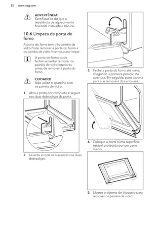 ADVERTÊNCIA!
Certifique-se de que a
resistência de aquecimento
fica bem instalada e não cai.
10.6 Limpeza da porta do
forno
A porta do forno tem três painéis de
vidro.Pode remover a porta do forno e
os painéis de vidro internos para limpar.
A porta do forno pode
fechar se tentar remover os
painéis de vidro interiores
antes de remover a porta do
forno.
CUIDADO!
Não utilize o aparelho sem
os painéis de vidro.
1. Abra a porta por completo e segure
nas duas dobradiças da porta.
2. Levante e rode as alavancas nas duas
dobradiças.
3. Feche a porta do forno até meio,
chegando à primeira posição de
abertura. Em seguida, puxe a porta
para si e remova-a dos encaixes.
4. Coloque a porta numa superfície
estável protegida por um pano
macio.
5. Liberte o sistema de bloqueio para
remover os painéis de vidro.
www.aeg.com22
 