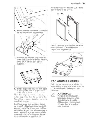 6. Rode os dois fixadores 90° e remova-
os dos respectivos alojamentos.
90°
7. Comece por levantar os painéis de
vidro com cuidado e depois retire-os,
um a um. Comece pelo painel
superior.
1
2
8. Limpe os painéis de vidro com água
e detergente. Seque os painéis de
vidro com cuidado.
Quando a limpeza estiver concluída,
instale os painéis de vidro e a porta do
forno. Siga os passos descritos acima na
sequência inversa.
Certifique-se de que coloca os painéis
de vidro (A e B) pela ordem correcta.O
primeiro painel (A) possui uma moldura
decorativa. A zona com a impressão em
relevo tem de ficar voltada para o lado
interior da porta. Certifique-se de que,
após a instalação, a superfície da
moldura do painel de vidro (A) na zona
da serigrafia não é rugosa.
A B
Certifique-se de que instala o painel de
vidro do meio correctamente nos
respectivos alojamentos.
10.7 Substituir a lâmpada
Coloque um pano na parte inferior do
interior do aparelho. Isto evita danos na
cobertura de vidro da lâmpada e na
cavidade.
ADVERTÊNCIA!
Perigo de electrocussão!
Desligue o disjuntor antes
de substituir a lâmpada.
A lâmpada e a cobertura de
vidro da lâmpada podem
estar quentes.
PORTUGUÊS 23
 