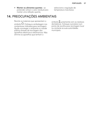 • Manter os alimentos quentes - se
pretender utilizar o calor residual para
manter uma refeição quente,
seleccione a regulação de
temperatura mais baixa.
14. PREOCUPAÇÕES AMBIENTAIS
Recicle os materiais que apresentem o
símbolo . Coloque a embalagem nos
contentores indicados para reciclagem.
Ajude a proteger o ambiente e a saúde
pública através da reciclagem dos
aparelhos eléctricos e electrónicos. Não
elimine os aparelhos que tenham o
símbolo juntamente com os resíduos
domésticos. Coloque o produto num
ponto de recolha para reciclagem local
ou contacte as suas autoridades
municipais.
PORTUGUÊS 27
 