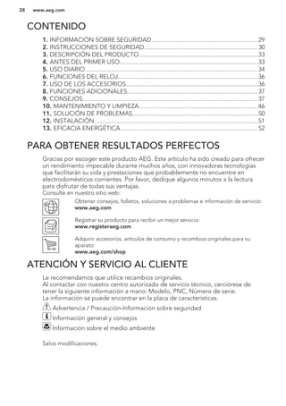 CONTENIDO
1. INFORMACIÓN SOBRE SEGURIDAD...................................................................29
2. INSTRUCCIONES DE SEGURIDAD....................................................................... 30
3. DESCRIPCIÓN DEL PRODUCTO...........................................................................33
4. ANTES DEL PRIMER USO.......................................................................................33
5. USO DIARIO............................................................................................................ 34
6. FUNCIONES DEL RELOJ........................................................................................36
7. USO DE LOS ACCESORIOS...................................................................................36
8. FUNCIONES ADICIONALES..................................................................................37
9. CONSEJOS..............................................................................................................37
10. MANTENIMIENTO Y LIMPIEZA...........................................................................46
11. SOLUCIÓN DE PROBLEMAS...............................................................................50
12. INSTALACIÓN.......................................................................................................51
13. EFICACIA ENERGÉTICA...................................................................................... 52
PARA OBTENER RESULTADOS PERFECTOS
Gracias por escoger este producto AEG. Este artículo ha sido creado para ofrecer
un rendimiento impecable durante muchos años, con innovadoras tecnologías
que facilitarán su vida y prestaciones que probablemente no encuentre en
electrodomésticos corrientes. Por favor, dedique algunos minutos a la lectura
para disfrutar de todas sus ventajas.
Consulte en nuestro sitio web:
Obtener consejos, folletos, soluciones a problemas e información de servicio:
www.aeg.com
Registrar su producto para recibir un mejor servicio:
www.registeraeg.com
Adquirir accesorios, artículos de consumo y recambios originales para su
aparato:
www.aeg.com/shop
ATENCIÓN Y SERVICIO AL CLIENTE
Le recomendamos que utilice recambios originales.
Al contactar con nuestro centro autorizado de servicio técnico, cerciórese de
tener la siguiente información a mano: Modelo, PNC, Número de serie.
La información se puede encontrar en la placa de características.
Advertencia / Precaución-Información sobre seguridad
Información general y consejos
Información sobre el medio ambiente
Salvo modificaciones.
www.aeg.com28
 