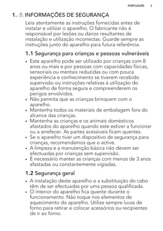 1. INFORMAÇÕES DE SEGURANÇA
Leia atentamente as instruções fornecidas antes de
instalar e utilizar o aparelho. O fabricante não é
responsável por lesões ou danos resultantes de
instalação e utilização incorrectas. Guarde sempre as
instruções junto do aparelho para futura referência.
1.1 Segurança para crianças e pessoas vulneráveis
• Este aparelho pode ser utilizado por crianças com 8
anos ou mais e por pessoas com capacidades físicas,
sensoriais ou mentais reduzidas ou com pouca
experiência e conhecimento se tiverem recebido
supervisão ou instruções relativas à utilização do
aparelho de forma segura e compreenderem os
perigos envolvidos.
• Não permita que as crianças brinquem com o
aparelho.
• Mantenha todos os materiais de embalagem fora do
alcance das crianças.
• Mantenha as crianças e os animais domésticos
afastados do aparelho quando este estiver a funcionar
ou a arrefecer. As partes acessíveis ficam quentes.
• Se o aparelho tiver um dispositivo de segurança para
crianças, recomendamos que o active.
• A limpeza e a manutenção básica não devem ser
efectuadas por crianças sem supervisão.
• É necessário manter as crianças com menos de 3 anos
afastadas ou constantemente vigiadas.
1.2 Segurança geral
• A instalação deste aparelho e a substituição do cabo
têm de ser efectuadas por uma pessoa qualificada.
• O interior do aparelho fica quente durante o
funcionamento. Não toque nos elementos de
aquecimento do aparelho. Utilize sempre luvas de
forno para retirar e colocar acessórios ou recipientes
de ir ao forno.
PORTUGUÊS 3
 