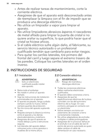 • Antes de realizar tareas de mantenimiento, corte la
corriente eléctrica.
• Asegúrese de que el aparato está desconectado antes
de reemplazar la lámpara con el fin de impedir que se
produzca una descarga eléctrica.
• No utilice un limpiador a vapor para limpiar el
aparato.
• No utilice limpiadores abrasivos ásperos ni rascadores
de metal afilado para limpiar la puerta de cristal si no
quiere arañar su superficie, lo que podría hacer que el
cristal se hiciese añicos.
• Si el cable eléctrico sufre algún daño, el fabricante, su
servicio técnico autorizado o un profesional
cualificado tendrán que cambiarlo para evitar riesgos.
• Para quitar los carriles laterales, tire primero del
frontal del carril y luego separe el extremo trasero de
las paredes. Coloque los carriles laterales en el orden
inverso.
2. INSTRUCCIONES DE SEGURIDAD
2.1 Instalación
ADVERTENCIA!
Solo un electricista
cualificado puede instalar
este aparato.
• Retire todo el embalaje
• No instale ni utilice un aparato
dañado.
• Siga las instrucciones de instalación
suministradas con el aparato.
• El aparato es pesado, tenga cuidado
siempre cuando lo mueva. Utilice
siempre guantes de protección.
• No tire nunca del aparato sujetando
el asa.
• Respete siempre la distancia mínima
entre el aparato y los demás
electrodomésticos y mobiliario.
• Asegúrese de que el aparato se
instala debajo y junto a estructuras
seguras.
• Los laterales del aparato deben
colocarse junto a otros aparatos o
muebles de la misma altura.
2.2 Conexión eléctrica
ADVERTENCIA!
Riesgo de incendios y
descargas eléctricas.
• Todas las conexiones eléctricas
deben realizarlas electricistas
cualificados.
• El aparato debe conectarse a tierra.
• Asegúrese de que las
especificaciones eléctricas de la placa
coinciden con las del suministro
eléctrico de su hogar. En caso
contrario, póngase en contacto con
un electricista.
• Utilice siempre una toma con
aislamiento de conexión a tierra
correctamente instalada.
• No utilice adaptadores de enchufes
múltiples ni cables prolongadores.
• Asegúrese de no provocar daños en
el enchufe ni en el cable de red. El
centro de servicio autorizado es quien
debe cambiar el cable de
alimentación en caso necesario.
www.aeg.com30
 
