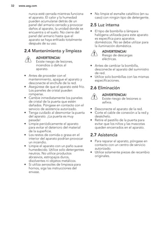 nunca esté cerrada mientras funciona
el aparato. El calor y la humedad
pueden acumularse detrás de un
panel del armario cerrado y provocar
daños al aparato, la unidad donde se
encuentra o el suelo. No cierre del
panel del armario hasta que el
aparato se haya enfriado totalmente
después de su uso.
2.4 Mantenimiento y limpieza
ADVERTENCIA!
Existe riesgo de lesiones,
incendios o daños al
aparato.
• Antes de proceder con el
mantenimiento, apague el aparato y
desconecte el enchufe de la red.
• Asegúrese de que el aparato esté frío.
Los paneles de cristal pueden
romperse.
• Cambie inmediatamente los paneles
de cristal de la puerta que estén
dañados. Póngase en contacto con el
servicio de asistencia autorizado.
• Tenga cuidado al desmontar la puerta
del aparato. ¡La puerta es muy
pesada!
• Limpie periódicamente el aparato
para evitar el deterioro del material
de la superficie.
• Los restos de comida o grasa en el
interior del aparato podrían provocar
un incendio.
• Limpie el aparato con un paño suave
humedecido. Utilice solo detergentes
neutros. No utilice productos
abrasivos, estropajos duros,
disolventes ni objetos metálicos.
• Si utiliza aerosoles de limpieza para
hornos, siga las instrucciones del
envase.
• No limpie el esmalte catalítico (en su
caso) con ningún tipo de detergente.
2.5 Luz interna
• El tipo de bombilla o lámpara
halógena utilizada para este aparato
es específica para aparatos
domésticos. No se debe utilizar para
la iluminación doméstica.
ADVERTENCIA!
Riesgo de descargas
eléctricas.
• Antes de cambiar la bombilla,
desconecte el aparato del suministro
de red.
• Utilice solo bombillas con las mismas
especificaciones.
2.6 Eliminación
ADVERTENCIA!
Existe riesgo de lesiones o
asfixia.
• Desconecte el aparato de la red.
• Corte el cable de conexión a la red y
deséchelo.
• Retire el pestillo de la puerta para
evitar que los niños y las mascotas
queden encerrados en el aparato.
2.7 Asistencia
• Para reparar el aparato, póngase en
contacto con un centro de servicio
autorizado.
• Utilice solamente piezas de recambio
originales.
www.aeg.com32
 