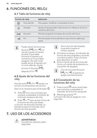 6. FUNCIONES DEL RELOJ
6.1 Tabla de funciones de reloj
Función de reloj Aplicación
Hora del día Para ajustar, modificar o comprobar la hora.
Avisador Ajustar el temporizador. Esta función no influye en el funcio-
namiento del horno.
Duración Permite programar el tiempo de cocción del horno.
Fin Permite ajustar la hora del día en que el horno debe apa-
garse.
Puede utilizar las funciones
Duración y Fin a la
vez para ajustar el tiempo
durante el que debe
funcionar el aparato y el
momento en el que debe
apagarse. De este modo
puede activar el aparato con
un inicio diferido. Ajuste
primero la Duración y
después el Fin .
6.2 Ajuste de las funciones del
reloj
Para Duración y Fin , ajuste una
función y la temperatura de cocción.
Esto no es necesario para el Avisador .
1. Pulse una y otra vez hasta que
empiece a parpadear el símbolo de
la función necesaria del reloj.
2. Pulse o para ajustar la hora de
la función de reloj que desee.
La función de reloj está activada. La
pantalla muestra el indicador de la
función de reloj ajustada.
Para la función del Avisador,
la pantalla muestra el
tiempo restante.
3. Al finalizar el tiempo, el indicador de
función de reloj parpadea y se emite
una señal acústica. Pulse una tecla
para desactivar la señal.
4. Gire el mando de las funciones del
horno y el mando de temperatura a
la posición de apagado.
Con las funciones Duración
y Fin , el aparato se
apaga automáticamente.
6.3 Cancelación de las
funciones del reloj
1. Pulse la tecla varias veces hasta
que comience a parpadear el
indicador de la función apropiada.
2. Mantenga pulsada .
La función de reloj se apaga en unos
segundos.
7. USO DE LOS ACCESORIOS
ADVERTENCIA!
Consulte los capítulos sobre
seguridad.
www.aeg.com36
 