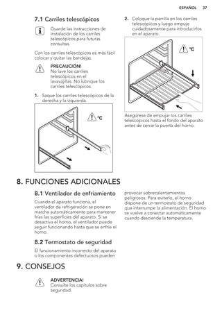 7.1 Carriles telescópicos
Guarde las instrucciones de
instalación de los carriles
telescópicos para futuras
consultas.
Con los carriles telescópicos es más fácil
colocar y quitar las bandejas.
PRECAUCIÓN!
No lave los carriles
telescópicos en el
lavavajillas. No lubrique los
carriles telescópicos.
1. Saque los carriles telescópicos de la
derecha y la izquierda.
°C
2. Coloque la parrilla en los carriles
telescópicos y luego empuje
cuidadosamente para introducirlos
en el aparato.
°C
Asegúrese de empujar los carriles
telescópicos hasta el fondo del aparato
antes de cerrar la puerta del horno.
8. FUNCIONES ADICIONALES
8.1 Ventilador de enfriamiento
Cuando el aparato funciona, el
ventilador de refrigeración se pone en
marcha automáticamente para mantener
frías las superficies del aparato. Si se
desactiva el horno, el ventilador puede
seguir funcionando hasta que se enfríe el
horno.
8.2 Termostato de seguridad
El funcionamiento incorrecto del aparato
o los componentes defectuosos pueden
provocar sobrecalentamientos
peligrosos. Para evitarlo, el horno
dispone de un termostato de seguridad
que interrumpe la alimentación. El horno
se vuelve a conectar automáticamente
cuando desciende la temperatura.
9. CONSEJOS
ADVERTENCIA!
Consulte los capítulos sobre
seguridad.
ESPAÑOL 37
 