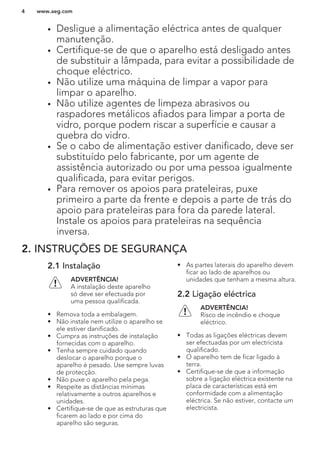• Desligue a alimentação eléctrica antes de qualquer
manutenção.
• Certifique-se de que o aparelho está desligado antes
de substituir a lâmpada, para evitar a possibilidade de
choque eléctrico.
• Não utilize uma máquina de limpar a vapor para
limpar o aparelho.
• Não utilize agentes de limpeza abrasivos ou
raspadores metálicos afiados para limpar a porta de
vidro, porque podem riscar a superfície e causar a
quebra do vidro.
• Se o cabo de alimentação estiver danificado, deve ser
substituído pelo fabricante, por um agente de
assistência autorizado ou por uma pessoa igualmente
qualificada, para evitar perigos.
• Para remover os apoios para prateleiras, puxe
primeiro a parte da frente e depois a parte de trás do
apoio para prateleiras para fora da parede lateral.
Instale os apoios para prateleiras na sequência
inversa.
2. INSTRUÇÕES DE SEGURANÇA
2.1 Instalação
ADVERTÊNCIA!
A instalação deste aparelho
só deve ser efectuada por
uma pessoa qualificada.
• Remova toda a embalagem.
• Não instale nem utilize o aparelho se
ele estiver danificado.
• Cumpra as instruções de instalação
fornecidas com o aparelho.
• Tenha sempre cuidado quando
deslocar o aparelho porque o
aparelho é pesado. Use sempre luvas
de protecção.
• Não puxe o aparelho pela pega.
• Respeite as distâncias mínimas
relativamente a outros aparelhos e
unidades.
• Certifique-se de que as estruturas que
ficarem ao lado e por cima do
aparelho são seguras.
• As partes laterais do aparelho devem
ficar ao lado de aparelhos ou
unidades que tenham a mesma altura.
2.2 Ligação eléctrica
ADVERTÊNCIA!
Risco de incêndio e choque
eléctrico.
• Todas as ligações eléctricas devem
ser efectuadas por um electricista
qualificado.
• O aparelho tem de ficar ligado à
terra.
• Certifique-se de que a informação
sobre a ligação eléctrica existente na
placa de características está em
conformidade com a alimentação
eléctrica. Se não estiver, contacte um
electricista.
www.aeg.com4
 