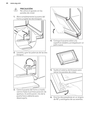 PRECAUCIÓN!
No utilice el aparato sin los
paneles de cristal.
1. Abra completamente la puerta del
horno y sujete las dos bisagras.
2. Levante y gire las palancas de las dos
bisagras.
3. Cierre la puerta del horno a medio
camino hasta la primera posición de
apertura. A continuación, tire de la
puerta hacia adelante para
desencajarla.
4. Coloque la puerta sobre una
superficie estable y protegida por un
paño suave.
5. Suelte el sistema de bloqueo para
retirar los paneles de cristal.
6. Gire los dos pasadores en un ángulo
de 90° y extráigalos de sus asientos.
www.aeg.com48
 