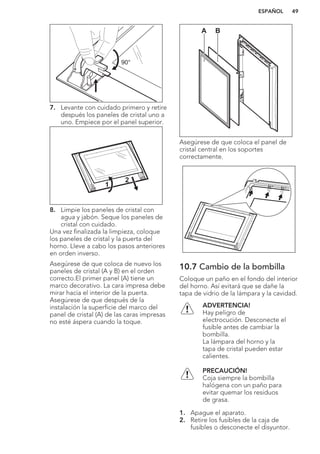90°
7. Levante con cuidado primero y retire
después los paneles de cristal uno a
uno. Empiece por el panel superior.
1
2
8. Limpie los paneles de cristal con
agua y jabón. Seque los paneles de
cristal con cuidado.
Una vez finalizada la limpieza, coloque
los paneles de cristal y la puerta del
horno. Lleve a cabo los pasos anteriores
en orden inverso.
Asegúrese de que coloca de nuevo los
paneles de cristal (A y B) en el orden
correcto.El primer panel (A) tiene un
marco decorativo. La cara impresa debe
mirar hacia el interior de la puerta.
Asegúrese de que después de la
instalación la superficie del marco del
panel de cristal (A) de las caras impresas
no esté áspera cuando la toque.
A B
Asegúrese de que coloca el panel de
cristal central en los soportes
correctamente.
10.7 Cambio de la bombilla
Coloque un paño en el fondo del interior
del horno. Así evitará que se dañe la
tapa de vidrio de la lámpara y la cavidad.
ADVERTENCIA!
Hay peligro de
electrocución. Desconecte el
fusible antes de cambiar la
bombilla.
La lámpara del horno y la
tapa de cristal pueden estar
calientes.
PRECAUCIÓN!
Coja siempre la bombilla
halógena con un paño para
evitar quemar los residuos
de grasa.
1. Apague el aparato.
2. Retire los fusibles de la caja de
fusibles o desconecte el disyuntor.
ESPAÑOL 49
 