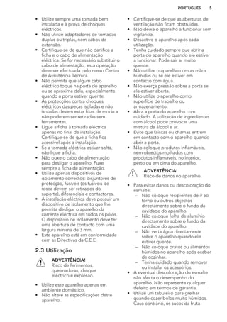 • Utilize sempre uma tomada bem
instalada e à prova de choques
eléctricos.
• Não utilize adaptadores de tomadas
duplas ou triplas, nem cabos de
extensão.
• Certifique-se de que não danifica a
ficha e o cabo de alimentação
eléctrica. Se for necessário substituir o
cabo de alimentação, esta operação
deve ser efectuada pelo nosso Centro
de Assistência Técnica.
• Não permita que algum cabo
eléctrico toque na porta do aparelho
ou se aproxime dela, especialmente
quando a porta estiver quente.
• As protecções contra choques
eléctricos das peças isoladas e não
isoladas devem estar fixas de modo a
não poderem ser retiradas sem
ferramentas.
• Ligue a ficha à tomada eléctrica
apenas no final da instalação.
Certifique-se de que a ficha fica
acessível após a instalação.
• Se a tomada eléctrica estiver solta,
não ligue a ficha.
• Não puxe o cabo de alimentação
para desligar o aparelho. Puxe
sempre a ficha de alimentação.
• Utilize apenas dispositivos de
isolamento correctos: disjuntores de
protecção, fusíveis (os fusíveis de
rosca devem ser retirados do
suporte), diferenciais e contactores.
• A instalação eléctrica deve possuir um
dispositivo de isolamento que lhe
permita desligar o aparelho da
corrente eléctrica em todos os pólos.
O dispositivo de isolamento deve ter
uma abertura de contacto com uma
largura mínima de 3 mm.
• Este aparelho está em conformidade
com as Directivas da C.E.E.
2.3 Utilização
ADVERTÊNCIA!
Risco de ferimentos,
queimaduras, choque
eléctrico e explosão.
• Utilize este aparelho apenas em
ambiente doméstico.
• Não altere as especificações deste
aparelho.
• Certifique-se de que as aberturas de
ventilação não ficam obstruídas.
• Não deixe o aparelho a funcionar sem
vigilância.
• Desactive o aparelho após cada
utilização.
• Tenha cuidado sempre que abrir a
porta do aparelho quando ele estiver
a funcionar. Pode sair ar muito
quente.
• Não utilize o aparelho com as mãos
húmidas ou se ele estiver em
contacto com água.
• Não exerça pressão sobre a porta se
ela estiver aberta.
• Não utilize o aparelho como
superfície de trabalho ou
armazenamento.
• Abra a porta do aparelho com
cuidado. A utilização de ingredientes
com álcool pode provocar uma
mistura de álcool e ar.
• Evite que faíscas ou chamas entrem
em contacto com o aparelho quando
abrir a porta.
• Não coloque produtos inflamáveis,
nem objectos molhados com
produtos inflamáveis, no interior,
perto ou em cima do aparelho.
ADVERTÊNCIA!
Risco de danos no aparelho.
• Para evitar danos ou descoloração do
esmalte:
– Não coloque recipientes de ir ao
forno ou outros objectos
directamente sobre o fundo da
cavidade do aparelho.
– Não coloque folha de alumínio
directamente sobre o fundo da
cavidade do aparelho.
– Não verta água directamente
sobre o aparelho quando ele
estiver quente.
– Não coloque pratos ou alimentos
húmidos no aparelho após acabar
de cozinhar.
– Tenha cuidado quando remover
ou instalar os acessórios.
• A eventual descoloração do esmalte
não afecta o desempenho do
aparelho. Não representa qualquer
defeito em termos de garantia.
• Utilize um tabuleiro para grelhar
quando cozer bolos muito húmidos.
Caso contrário, os sucos da fruta
PORTUGUÊS 5
 