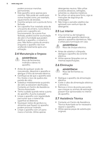 podem provocar manchas
permanentes.
• Este aparelho serve apenas para
cozinhar. Não pode ser usado para
outras funções como, por exemplo,
aquecimento de divisões.
• Cozinhe sempre com a porta do forno
fechada.
• Se o aparelho ficar instalado atrás de
uma porta de armário, nunca feche a
porta com o aparelho em
funcionamento. Se a porta ficar
fechada, poderá ocorrer acumulação
de calor e humidade que podem
danificar o aparelho, o móvel e o
piso. Não feche a porta do armário
enquanto o aparelho não tiver
arrefecido totalmente após uma
utilização.
2.4 Manutenção e limpeza
ADVERTÊNCIA!
Risco de ferimentos,
incêndio e danos no
aparelho.
• Antes de qualquer acção de
manutenção, desactive o aparelho e
desligue a ficha da tomada eléctrica.
• Certifique-se de que o aparelho está
frio. Existe o risco de quebra dos
painéis de vidro.
• Substitua imediatamente os painéis
de vidro se estiverem danificados.
Contacte um Centro de Assistência
Técnica Autorizado.
• Tenha cuidado quando retirar a porta
do aparelho. A porta é pesada!
• Limpe o aparelho com regularidade
para evitar que o material da
superfície se deteriore.
• Quaisquer restos de gordura ou
alimentos que fiquem no aparelho
podem provocar incêndio.
• Limpe o aparelho com um pano
macio e húmido. Utilize apenas
detergentes neutros. Não utilize
produtos abrasivos, esfregões,
solventes ou objectos metálicos.
• Se utilizar um spray para forno, siga as
instruções de segurança da
embalagem.
• Não limpe o esmalte catalítico (se
aplicável) com nenhum tipo de
detergente.
2.5 Luz interior
• A luz normal ou de halogénio
utilizada neste aparelho destina-se
apenas a aparelhos domésticos. Não
a utilize para iluminação em casa.
ADVERTÊNCIA!
Risco de choque eléctrico.
• Antes de substituir a lâmpada,
desligue o aparelho da corrente
eléctrica.
• Utilize apenas lâmpadas com as
mesmas especificações.
2.6 Eliminação
ADVERTÊNCIA!
Risco de ferimentos ou
asfixia.
• Desligue o aparelho da alimentação
eléctrica.
• Corte o cabo de alimentação eléctrica
e elimine-o.
• Remova o trinco da porta para evitar
que crianças ou animais de estimação
possam ficar aprisionados no interior
do aparelho.
2.7 Assistência Técnica
• Contacte um Centro de Assistência
Técnica Autorizado se for necessário
reparar o aparelho.
• Utilize apenas peças de substituição
originais.
www.aeg.com6
 