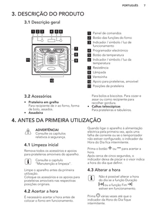 3. DESCRIÇÃO DO PRODUTO
3.1 Descrição geral
8
7
11 9
10
5
4
1
2
3
33 641 52
1 Painel de comandos
2 Botão das funções do forno
3 Indicador / símbolo / luz de
funcionamento
4 Programador electrónico
5 Botão da temperatura
6 Indicador / símbolo / luz da
temperatura
7 Resistência
8 Lâmpada
9 Ventoinha
10 Apoio para prateleiras, amovível
11 Posições de prateleira
3.2 Acessórios
• Prateleira em grelha
Para recipiente de ir ao forno, forma
de bolo, assados.
• Assadeira
Para bolos e biscoitos. Para cozer e
assar ou como recipiente para
recolher gordura.
• Calhas telescópicas
Para prateleiras e tabuleiros.
4. ANTES DA PRIMEIRA UTILIZAÇÃO
ADVERTÊNCIA!
Consulte os capítulos
relativos à segurança.
4.1 Limpeza inicial
Remova todos os acessórios e apoios
para prateleiras amovíveis do aparelho.
Consulte o capítulo
“Manutenção e limpeza”.
Limpe o aparelho antes da primeira
utilização.
Coloque os acessórios e os apoios para
prateleiras amovíveis nas respectivas
posições originais.
4.2 Acertar a hora
É necessário acertar a hora antes de
colocar o forno em funcionamento.
Quando ligar o aparelho à alimentação
eléctrica pela primeira vez, após uma
falha de corrente ou se o temporizador
não estiver configurado, o indicador da
Hora do Dia fica intermitente.
Prima o botão ou para acertar a
hora.
Após cerca de cinco segundos, o
indicador deixa de piscar e o visor indica
a hora do dia que definir.
4.3 Alterar a hora
Não é possível alterar a hora
do dia se a função Duração
ou a função Fim
estiver em funcionamento.
Prima várias vezes até que o
indicador da Hora do Dia fique
intermitente.
PORTUGUÊS 7
 