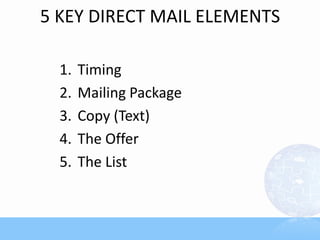 5 KEY DIRECT MAIL ELEMENTS

  1.   Timing
  2.   Mailing Package
  3.   Copy (Text)
  4.   The Offer
  5.   The List
 
