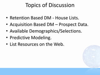 Topics of Discussion

•   Retention Based DM - House Lists.
•   Acquisition Based DM – Prospect Data.
•   Available Demographics/Selections.
•   Predictive Modeling.
•   List Resources on the Web.
 