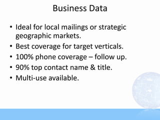 Business Data
• Ideal for local mailings or strategic
  geographic markets.
• Best coverage for target verticals.
• 100% phone coverage – follow up.
• 90% top contact name & title.
• Multi-use available.
 