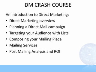 DM CRASH COURSE
An Introduction to Direct Marketing:
• Direct Marketing overview
• Planning a Direct Mail campaign
• Targeting your Audience with Lists
• Composing your Mailing Piece
• Mailing Services
• Post Mailing Analysis and ROI
 