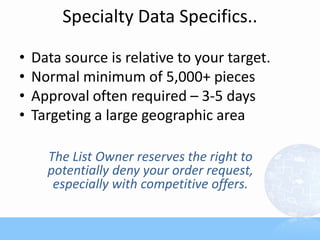 Specialty Data Specifics..

•   Data source is relative to your target.
•   Normal minimum of 5,000+ pieces
•   Approval often required – 3-5 days
•   Targeting a large geographic area

      The List Owner reserves the right to
      potentially deny your order request,
       especially with competitive offers.
 