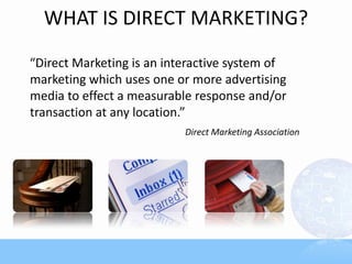 WHAT IS DIRECT MARKETING?
“Direct Marketing is an interactive system of
marketing which uses one or more advertising
media to effect a measurable response and/or
transaction at any location.”
                           Direct Marketing Association
 