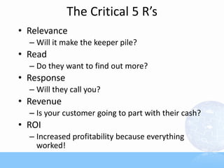 The Critical 5 R’s
• Relevance
  – Will it make the keeper pile?
• Read
  – Do they want to find out more?
• Response
  – Will they call you?
• Revenue
  – Is your customer going to part with their cash?
• ROI
  – Increased profitability because everything
    worked!
 