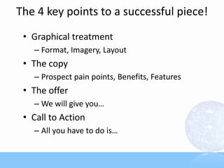 The 4 key points to a successful piece!
 • Graphical treatment
   – Format, Imagery, Layout
 • The copy
   – Prospect pain points, Benefits, Features
 • The offer
   – We will give you…
 • Call to Action
   – All you have to do is…
 