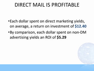 DIRECT MAIL IS PROFITABLE

•Each dollar spent on direct marketing yields,
 on average, a return on investment of $12.40
•By comparison, each dollar spent on non-DM
 advertising yields an ROI of $5.29
 