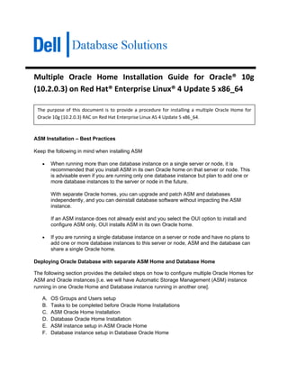Multiple  Oracle  Home  Installation  Guide  for  Oracle®  10g 
(10.2.0.3) on Red Hat® Enterprise Linux® 4 Update 5 x86_64 
  The  purpose  of  this  document  is  to  provide  a  procedure  for  installing  a  multiple  Oracle  Home  for 
    Oracle 10g (10.2.0.3) RAC on Red Hat Enterprise Linux AS 4 Update 5 x86_64. 
 
ASM Installation – Best Practices

Keep the following in mind when installing ASM

      •    When running more than one database instance on a single server or node, it is
           recommended that you install ASM in its own Oracle home on that server or node. This
           is advisable even if you are running only one database instance but plan to add one or
           more database instances to the server or node in the future.

           With separate Oracle homes, you can upgrade and patch ASM and databases
           independently, and you can deinstall database software without impacting the ASM
           instance.

           If an ASM instance does not already exist and you select the OUI option to install and
           configure ASM only, OUI installs ASM in its own Oracle home.

      •    If you are running a single database instance on a server or node and have no plans to
           add one or more database instances to this server or node, ASM and the database can
           share a single Oracle home.

Deploying Oracle Database with separate ASM Home and Database Home

The following section provides the detailed steps on how to configure multiple Oracle Homes for
ASM and Oracle instances [i.e. we will have Automatic Storage Management (ASM) instance
running in one Oracle Home and Database instance running in another one].

      A.   OS Groups and Users setup
      B.   Tasks to be completed before Oracle Home Installations
      C.   ASM Oracle Home Installation
      D.   Database Oracle Home Installation
      E.   ASM instance setup in ASM Oracle Home
      F.   Database instance setup in Database Oracle Home
 