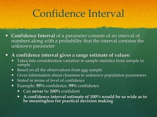 Confidence Interval
 Confidence Interval of a parameter consists of an interval of
numbers along with a probability that the interval contains the
unknown parameter
 A confidence interval gives a range estimate of values:
 Takes into consideration variation in sample statistics from sample to
sample
 Based on all the observations from one sample
 Gives information about closeness to unknown population parameters
 Stated in terms of level of confidence
 Example: 95% confidence, 99% confidence
 Can never be 100% confident
 A confidence interval estimate of 100% would be so wide as to
be meaningless for practical decision making
 