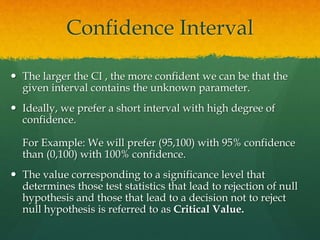Confidence Interval
 The larger the CI , the more confident we can be that the
given interval contains the unknown parameter.
 Ideally, we prefer a short interval with high degree of
confidence.
For Example: We will prefer (95,100) with 95% confidence
than (0,100) with 100% confidence.
 The value corresponding to a significance level that
determines those test statistics that lead to rejection of null
hypothesis and those that lead to a decision not to reject
null hypothesis is referred to as Critical Value.
 