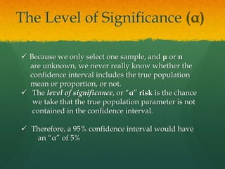 The Level of Significance (α)
 Because we only select one sample, and μ or π
are unknown, we never really know whether the
confidence interval includes the true population
mean or proportion, or not.
 The level of significance, or “α” risk is the chance
we take that the true population parameter is not
contained in the confidence interval.
 Therefore, a 95% confidence interval would have
an “α” of 5%
 