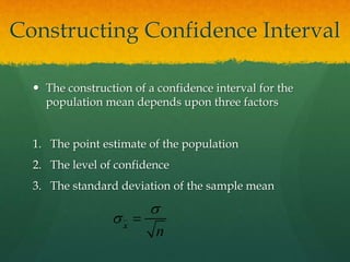Constructing Confidence Interval
 The construction of a confidence interval for the
population mean depends upon three factors
1. The point estimate of the population
2. The level of confidence
3. The standard deviation of the sample mean
 