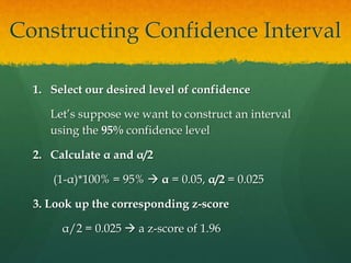 1. Select our desired level of confidence
Let’s suppose we want to construct an interval
using the 95% confidence level
2. Calculate α and α/2
(1-α)*100% = 95%  α = 0.05, α/2 = 0.025
3. Look up the corresponding z-score
α/2 = 0.025  a z-score of 1.96
Constructing Confidence Interval
 