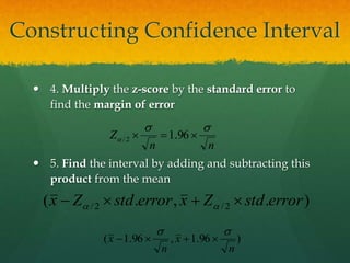  4. Multiply the z-score by the standard error to
find the margin of error
 5. Find the interval by adding and subtracting this
product from the mean
).,.( 2/2/ errorstdZxerrorstdZx  
nn
Z
ss
  96.12/
)96.1,96.1(
n
x
n
x
ss

Constructing Confidence Interval
 