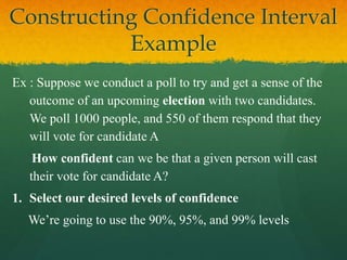 Ex : Suppose we conduct a poll to try and get a sense of the
outcome of an upcoming election with two candidates.
We poll 1000 people, and 550 of them respond that they
will vote for candidate A
How confident can we be that a given person will cast
their vote for candidate A?
1. Select our desired levels of confidence
We’re going to use the 90%, 95%, and 99% levels
Constructing Confidence Interval
Example
 