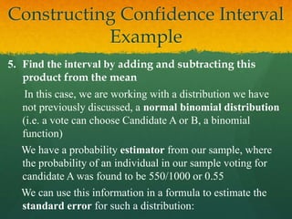 5. Find the interval by adding and subtracting this
product from the mean
In this case, we are working with a distribution we have
not previously discussed, a normal binomial distribution
(i.e. a vote can choose Candidate A or B, a binomial
function)
We have a probability estimator from our sample, where
the probability of an individual in our sample voting for
candidate A was found to be 550/1000 or 0.55
We can use this information in a formula to estimate the
standard error for such a distribution:
Constructing Confidence Interval
Example
 