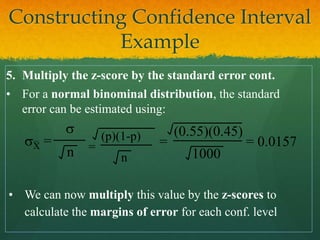 5. Multiply the z-score by the standard error cont.
• For a normal binominal distribution, the standard
error can be estimated using:
sX =
s
n =
(p)(1-p)
n
=
(0.55)(0.45)
1000
= 0.0157
• We can now multiply this value by the z-scores to
calculate the margins of error for each conf. level
Constructing Confidence Interval
Example
 