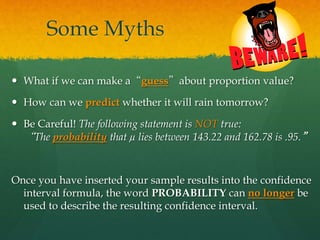 Some Myths
 What if we can make a“guess”about proportion value?
 How can we predict whether it will rain tomorrow?
 Be Careful! The following statement is NOT true:
“The probability that µ lies between 143.22 and 162.78 is .95.”
Once you have inserted your sample results into the confidence
interval formula, the word PROBABILITY can no longer be
used to describe the resulting confidence interval.
 
