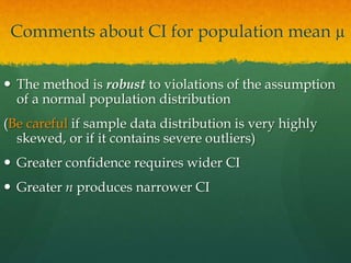 Comments about CI for population mean µ
 The method is robust to violations of the assumption
of a normal population distribution
(Be careful if sample data distribution is very highly
skewed, or if it contains severe outliers)
 Greater confidence requires wider CI
 Greater n produces narrower CI
 